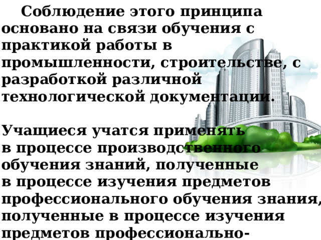  Соблюдение этого принципа основано на связи обучения с практикой работы в промышленности, строительстве, с разработкой различной технологической документации.   Учащиеся учатся применять в процессе производственного обучения знаний, полученные в процессе изучения предметов профессионального обучения знания, полученные в процессе изучения предметов профессионально-технического цикла и некоторых необходимых знаний по общеобразовательным предметам. 