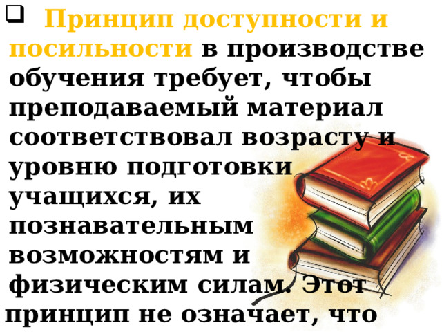 Принцип доступности и посильности в производстве обучения требует, чтобы преподаваемый материал соответствовал возрасту и уровню подготовки учащихся, их познавательным возможностям и физическим силам. Этот принцип не означает, что усвоение материала по предметным может происходить без затруднений. 