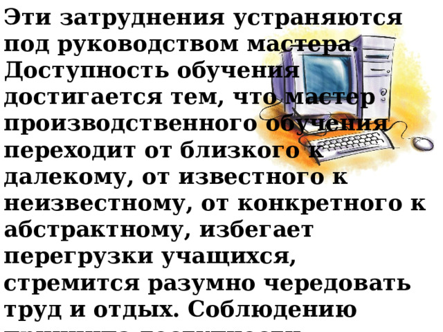 Эти затруднения устраняются под руководством мастера. Доступность обучения достигается тем, что мастер производственного обучения переходит от близкого к далекому, от известного к неизвестному, от конкретного к абстрактному, избегает перегрузки учащихся, стремится разумно чередовать труд и отдых. Соблюдению принципа доступности способствует применение научно обоснованных методов обучения. 