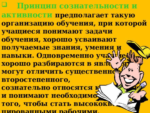  Принцип сознательности и активности предполагает такую организацию обучения, при которой учащиеся понимают задачи обучения, хорошо усваивают получаемые знания, умения и навыки. Одновременно учащиеся хорошо разбираются в явлениях, могут отличить существенное от второстепенного, сознательно относятся к обучению и понимают необходимость его для того, чтобы стать высококвалифи-цированными рабочими.  