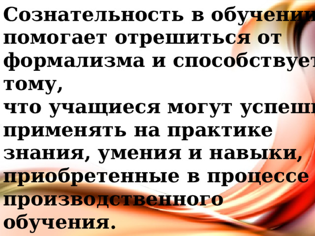 Сознательность в обучении помогает отрешиться от формализма и способствует тому, что учащиеся могут успешно применять на практике знания, умения и навыки, приобретенные в процессе производственного обучения. 