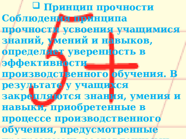 Принцип прочности Соблюдения принципа прочности усвоения учащимися знаний, умений и навыков, определяет уверенность в эффективности производственного обучения. В результате у учащихся закрепляются знания, умения и навыки, приобретенные в процессе производственного обучения, предусмотренные программами, составленными на основании квалификационных характеристик. 