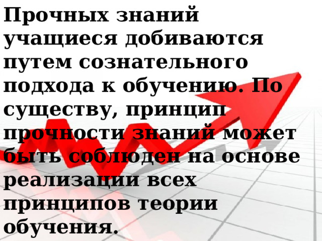 Прочных знаний учащиеся добиваются путем сознательного подхода к обучению. По существу, принцип прочности знаний может быть соблюден на основе реализации всех принципов теории обучения. 