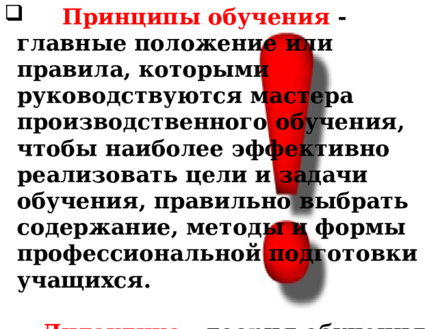  Принципы обучения - главные положение или правила, которыми руководствуются мастера производственного обучения, чтобы наиболее эффективно реализовать цели и задачи обучения, правильно выбрать содержание, методы и формы профессиональной подготовки учащихся.   Дидактика - теория обучения как часть педагогики - устанавливает основные принципы обучения учащихся. 