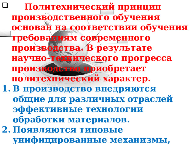 Политехнический принцип производственного обучения основан на соответствии обучения требованиям современного производства. В результате научно-технического прогресса производство приобретает политехнический характер. В производство внедряются общие для различных отраслей эффективные технологии обработки материалов. Появляются типовые унифицированные механизмы, инструменты и приборы, приспособления, системы контроля и управления технологическими процессами.  