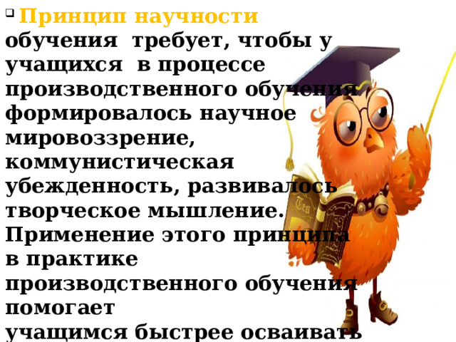  Принцип научности обучения требует, чтобы у учащихся в процессе производственного обучения формировалось научное мировоззрение, коммунистическая убежденность, развивалось творческое мышление. Применение этого принципа в практике производственного обучения помогает учащимся быстрее осваивать новую технику, осваивать опыт новаторов производства, принимать активное участие в рационализаторской работе.  