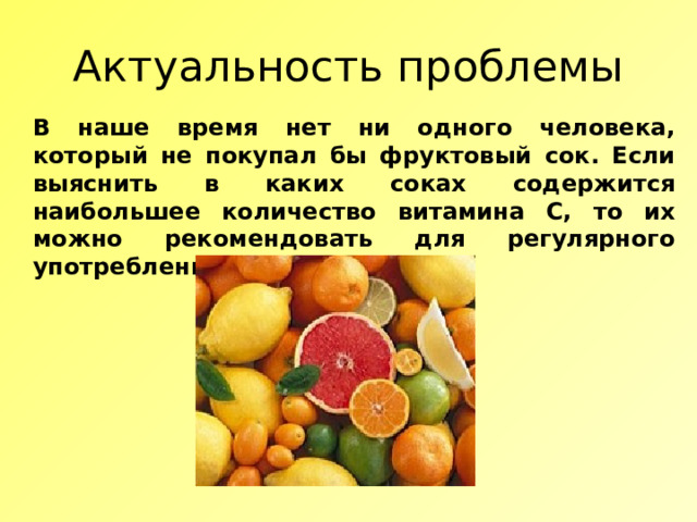 Актуальность проблемы В наше время нет ни одного человека, который не покупал бы фруктовый сок. Если выяснить в каких соках содержится наибольшее количество витамина С, то их можно рекомендовать для регулярного употребления. 