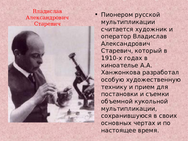 Владислав Александрович Старевич Пионером русской мультипликации считается художник и оператор Владислав Александрович Старевич, который в 1910-х годах в киноателье А.А. Ханжонкова разработал особую художественную технику и прием для постановки и съемки объемной кукольной мультипликации, сохранившуюся в своих основных чертах и по настоящее время.  