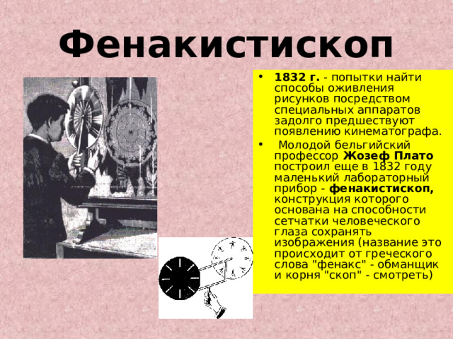 Фенакистископ 1832 г. - попытки найти способы оживления рисунков посредством специальных аппаратов задолго предшествуют появлению кинематографа.  Молодой бельгийский профессор Жозеф Плато построил еще в 1832 году маленький лабораторный прибор - фенакистископ, конструкция которого основана на способности сетчатки человеческого глаза сохранять изображения (название это происходит от греческого слова 