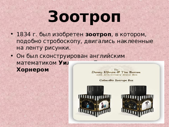 Зоотроп 1834 г. был изобретен зоотроп , в котором, подобно стробоскопу, двигались наклеенные на ленту рисунки. Он был сконструирован английским математиком Уильямом Джорджем Хорнером  