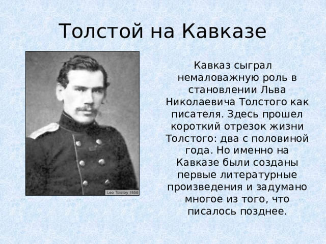 Толстой на Кавказе Кавказ сыграл немаловажную роль в становлении Льва Николаевича Толстого как писателя. Здесь прошел короткий отрезок жизни Толстого: два с половиной года. Но именно на Кавказе были созданы первые литературные произведения и задумано многое из того, что писалось позднее.