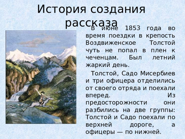 История создания рассказа В июне 1853 года во время поездки в крепость Воздвиженское Толстой чуть не попал в плен к чеченцам. Был летний жаркий день. Толстой, Садо Мисербиев и три офицера отделились от своего отряда и поехали вперед. Из предосторожности они разбились на две группы: Толстой и Садо поехали по верхней дороге, а офицеры — по нижней.