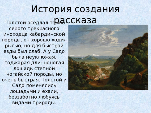 История создания рассказа Толстой оседлал темно-серого прекрасного иноходца кабардинской породы, он хорошо ходил рысью, но для быстрой езды был слаб. А у Садо была неуклюжая, поджарая длинноногая лошадь степной ногайской породы, но очень быстрая. Толстой и Садо поменялись лошадьми и ехали, беззаботно любуясь видами природы.