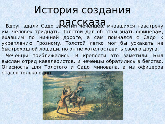 История создания рассказа Вдруг вдали Садо заметил чеченцев, мчавшихся навстречу им, человек тридцать. Толстой дал об этом знать офицерам, ехавшим по нижней дороге, а сам помчался с Садо к укреплению Грозному. Толстой легко мог бы ускакать на быстроходной лошади, но он не хотел оставить своего друга. Чеченцы приближались. В крепости это заметили. Был выслан отряд кавалеристов, и чеченцы обратились в бегство. Опасность для Толстого и Садо миновала, а из офицеров спасся только один.