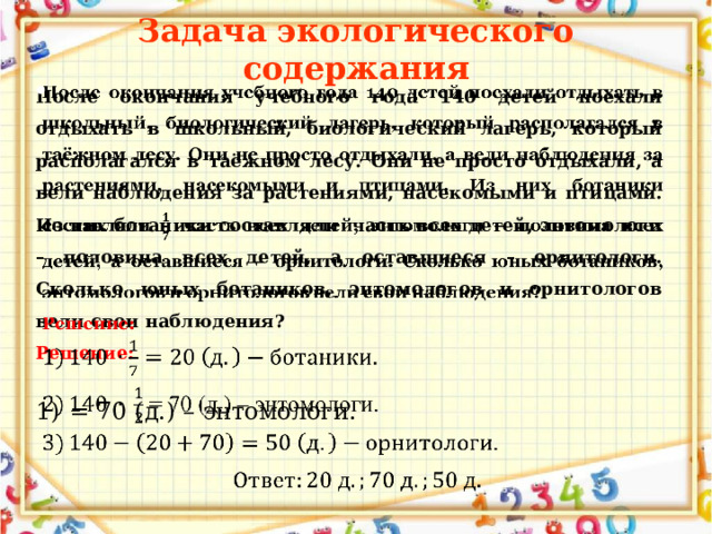 Задача экологического содержания После окончания учебного года 140 детей поехали отдыхать в школьный, биологический лагерь, который располагался в таёжном лесу. Они не просто отдыхали, а вели наблюдения за растениями, насекомыми и птицами. Из них ботаники составляли часть всех детей, энтомологи – половина всех детей, а оставшиеся – орнитологи. Сколько юных ботаников, энтомологов и орнитологов вели свои наблюдения?   Решение:  = 70 (д.) – энтомологи. 