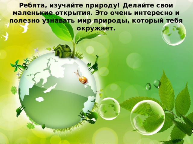 Ребята, изучайте природу! Делайте свои маленькие открытия. Это очень интересно и полезно узнавать мир природы, который тебя окружает. 