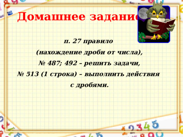 Домашнее задание п. 27 правило (нахождение дроби от числа), № 487; 492 – решить задачи, № 513 (1 строка) – выполнить действия с дробями. 