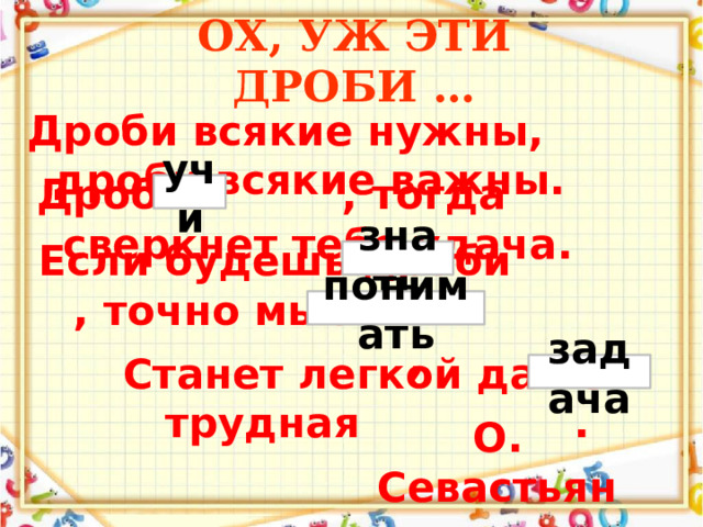 ОХ, УЖ ЭТИ ДРОБИ … Дроби всякие нужны, дроби всякие важны.   Дробь , тогда сверкнет тебе удача.   учи Если будешь дроби , точно мысль их ,   знать понимать Станет легкой даже трудная .   задача  О. Севастьянова   