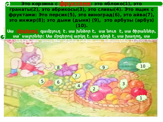 Это корзина с фруктами : это яблоко(1), это гранаты(2), это абрикосы(3), это сливы(4). Это ящик с фруктами: Это персик(5), это виноград(6), это айва(7), это инжир(8); это дыни (дыня) (9), это арбузы (арбуз)(10).  Սա մրգերով զամբյուղ է. սա խնձոր է, սա նուռ է, սա ծիրաններ, սա՝ սալորներ: Սա մրգերով արկղ է. սա դեղձ է, սա խաղող, սա սերկևիլ է, սա՝ թուզ Սա՝ սեխեր (սեխ), սա ձմերուկներ (ձմերուկ): 10 8 9 7 5 3 6 4 2 1 