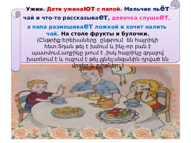 Ужин . Дети ужина ют с папой. Мальчик пь ёт чай и что-то рассказыва ет , девочка слуша ет , а папа размешива ет ложкой и хочит налить чай. На столе фрукты и булочки.  (Ընթրիք:Երեխաները ընթրում են հայրիկի հետ:Տղան թեյ է խմում և ինչ-որ բան է պատմում,աղջիկը լսում է ,իսկ հայրիկը գդալով խառնում է և ուզում է թեյ լցնել:սեզանին դրված են մրգեր և բլիթներ: ) 