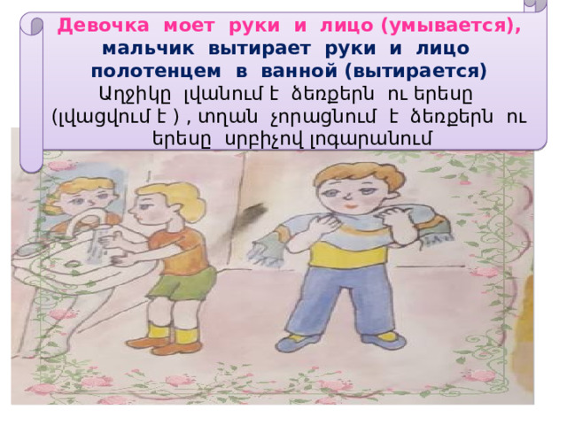 Девочка моет руки и лицо (умывается), мальчик вытирает руки и лицо полотенцем в ванной (вытирается)  Աղջիկը լվանում է ձեռքերն ու երեսը (լվացվում է ) , տղան չորացնում է ձեռքերն ու երեսը սրբիչով լոգարանում 