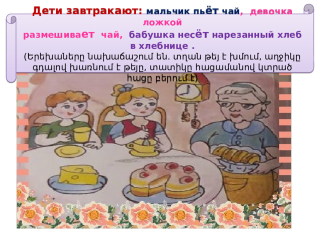 Дети завтракают: мальчик пь ёт чай , девочка ложкой  размешива ет чай, бабушка нес ёт нарезанный хлеб в хлебнице . (Երեխաները նախաճաշում են. տղան թեյ է խմում, աղջիկը գդալով խառնում է թեյը, տատիկը հացամանով կտրած հացը բերում է) 