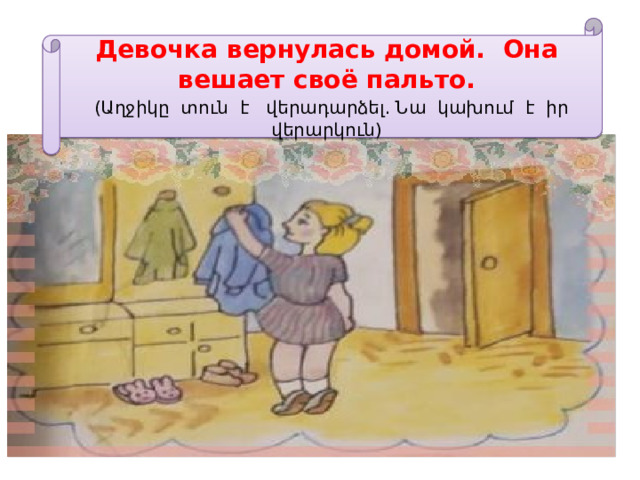 Девочка вернулась домой. Она вешает своё пальто.   (Աղջիկը տուն է վերադարձել. Նա կախում է իր վերարկուն) 