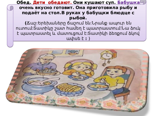 Обед. Дети обедают . Они кушают суп. Бабушка очень вкусно готовит. Она приготовила рыбу и подаёт на стол.В руках у бабущки блюдце с рыбой.  ( Ճաշ:Երեխաները ճաշում են:Նրանք ապուր են ուտում:Տատիկը շատ համեղ է պատրաստում:Նա ձուկ է պատրաստել և մատուցում է:Տատիկի ձեռքում ձկով ափսե է : )   
