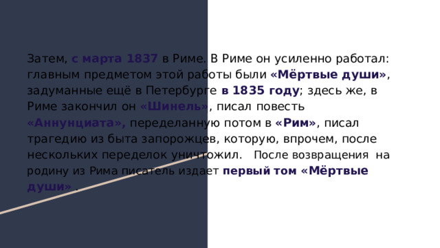 Затем, с марта 1837 в Риме. В Риме он усиленно работал: главным предметом этой работы были «Мёртвые души» , задуманные ещё в Петербурге в 1835 году ; здесь же, в Риме закончил он «Шинель» , писал повесть «Аннунциата», переделанную потом в «Рим» , писал трагедию из быта запорожцев, которую, впрочем, после нескольких переделок уничтожил. После возвращения на родину из Рима писатель издает первый том «Мёртвые души» . 