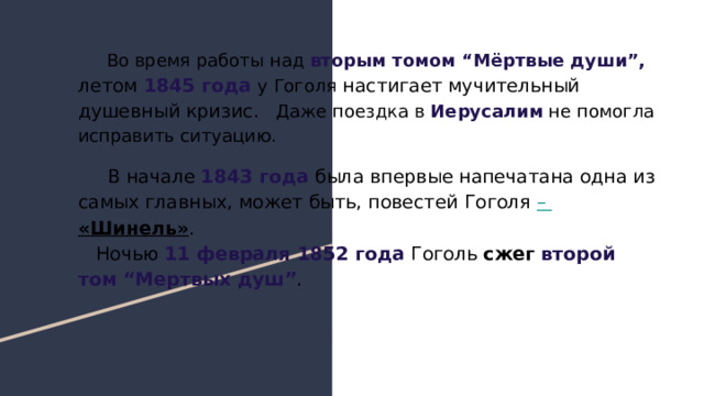  Во время работы над вторым томом “Мёртвые души”, летом 1845 года у Гоголя настигает мучительный душевный кризис. Даже поездка в Иерусалим не помогла исправить ситуацию. В начале 1843 года была впервые напечатана одна из самых главных, может быть, повестей Гоголя – «Шинель» . Ночью 11 февраля 1852 года Гоголь сжег второй том “Мертвых душ” . 