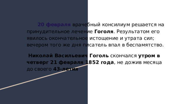  20 февраля врачебный консилиум решается на принудительное лечение Гоголя . Результатом его явилось окончательное истощение и утрата сил; вечером того же дня писатель впал в беспамятство. Николай Васильевич Гоголь скончался утром в четверг 21 февраля 1852 года , не дожив месяца до своего 43-летия 