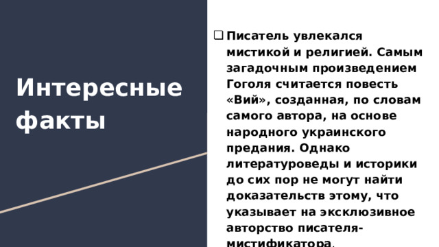 Писатель увлекался мистикой и религией. Самым загадочным произведением Гоголя считается повесть «Вий», созданная, по словам самого автора, на основе народного украинского предания. Однако литературоведы и историки до сих пор не могут найти доказательств этому, что указывает на эксклюзивное авторство писателя-мистификатора . Интересные факты 