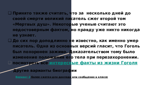 Принято также считать, что за несколько дней до своей смерти великий писатель сжег второй том «Мертвых душ». Некоторые ученые считают это недостоверным фактом, но правду уже никто никогда не узнает. До сих пор доподлинно не известно, как именно умер писатель. Одна из основных версий гласит, что Гоголь был похоронен заживо. Доказательством тому было изменение положения его тела при перезахоронении. посмотреть все интересные факты из жизни Гоголя Другие варианты биографии Вариант 2 более сжатая для доклада или сообщения в классе 