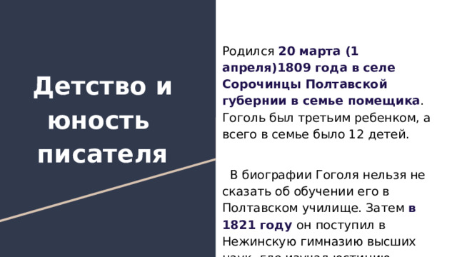 Родился 20 марта (1 апреля)1809 года в селе Сорочинцы Полтавской губернии в семье помещика . Гоголь был третьим ребенком, а всего в семье было 12 детей. В биографии Гоголя нельзя не сказать об обучении его в Полтавском училище. Затем в 1821 году он поступил в Нежинскую гимназию высших наук, где изучал юстицию. Детство и юность писателя 