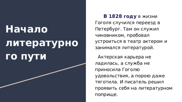  В 1828 году в жизни Гоголя случился переезд в Петербург. Там он служил чиновником, пробовал устроиться в театр актером и занимался литературой. Актерская карьера не ладилась, а служба не приносила Гоголю удовольствия, а порою даже тяготила. И писатель решил проявить себя на литературном поприще. Начало литературного пути 