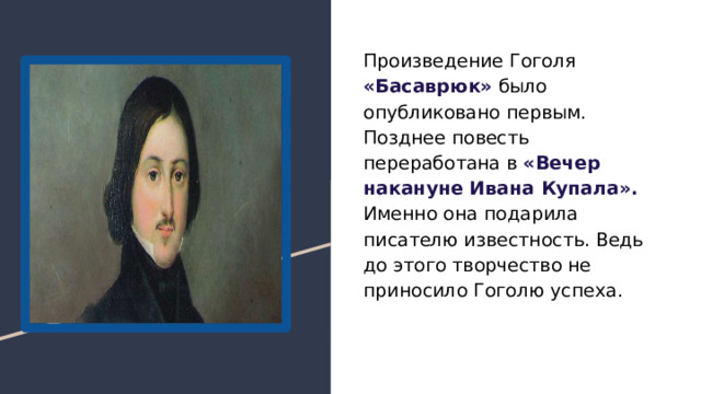 Произведение Гоголя «Басаврюк» было опубликовано первым. Позднее повесть переработана в «Вечер накануне Ивана Купала». Именно она подарила писателю известность. Ведь до этого творчество не приносило Гоголю успеха. 