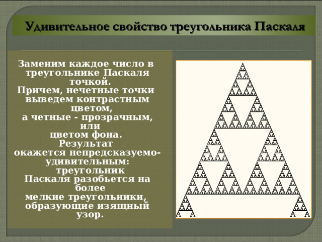 Заменим каждое число в треугольнике Паскаля точкой. Причем, нечетные точки выведем контрастным цветом, а четные - прозрачным, или цветом фона. Результат окажется непредсказуемо- удивительным: треугольник Паскаля разобьется на более мелкие треугольники, образующие изящный узор. 