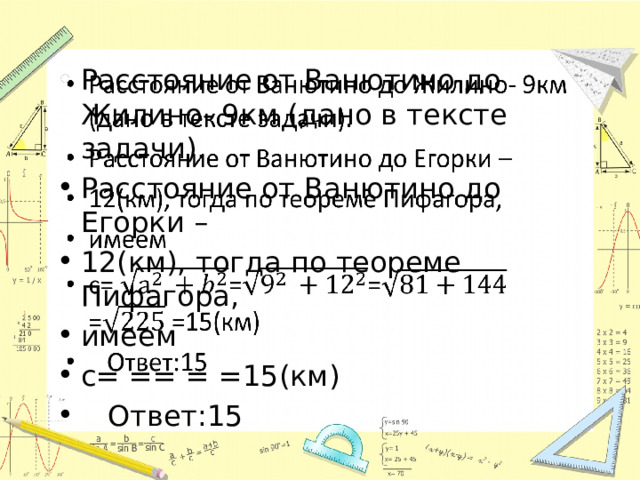 Расстояние от Ванютино до Жилино- 9км (дано в тексте задачи). Расстояние от Ванютино до Егорки – 12(км), тогда по теореме Пифагора, имеем с= == = =15(км)  Ответ:15   