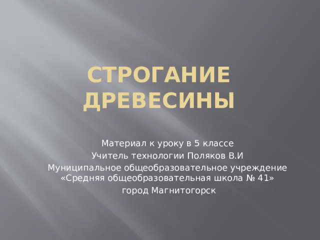 Строгание древесины Материал к уроку в 5 классе Учитель технологии Поляков В.И Муниципальное общеобразовательное учреждение «Средняя общеобразовательная школа № 41»  город Магнитогорск 