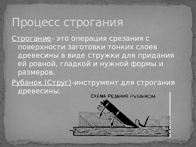 Процесс строгания Строгание -  это операция срезания с поверхности заготовки тонких слоев древесины в виде стружки для придания ей ровной, гладкой и нужной формы и размеров. Рубанок (Струг) -инструмент для строгания древесины. 