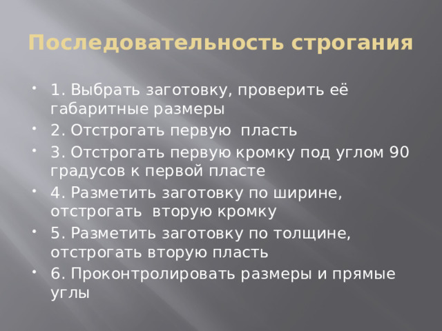 Последовательность строгания 1. Выбрать заготовку, проверить её габаритные размеры 2. Отстрогать первую пласть 3. Отстрогать первую кромку под углом 90 градусов к первой пласте 4. Разметить заготовку по ширине, отстрогать вторую кромку 5. Разметить заготовку по толщине, отстрогать вторую пласть 6. Проконтролировать размеры и прямые углы 