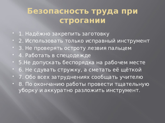 Безопасность труда при строгании 1. Надёжно закрепить заготовку 2. Использовать только исправный инструмент 3. Не проверять остроту лезвия пальцем 4. Работать в спецодежде 5.Не допускать беспорядка на рабочем месте 6. Не сдувать стружку, а сметать её щёткой 7. Обо всех затруднениях сообщать учителю 8. По окончанию работы провести тщательную уборку и аккуратно разложить инструмент. 