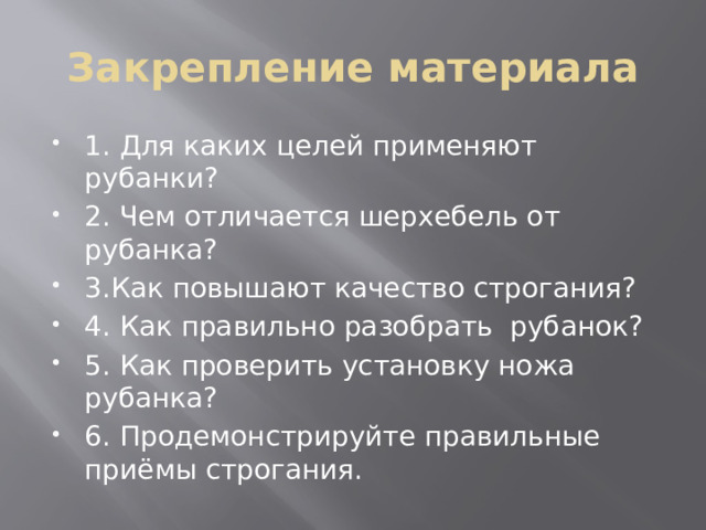 Закрепление материала 1. Для каких целей применяют рубанки? 2. Чем отличается шерхебель от рубанка? 3.Как повышают качество строгания? 4. Как правильно разобрать рубанок? 5. Как проверить установку ножа рубанка? 6. Продемонстрируйте правильные приёмы строгания. 