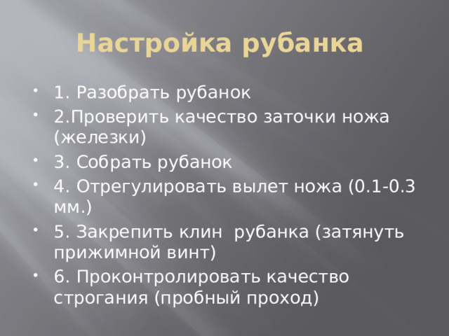 Настройка рубанка 1. Разобрать рубанок 2.Проверить качество заточки ножа (железки) 3. Собрать рубанок 4. Отрегулировать вылет ножа (0.1-0.3 мм.) 5. Закрепить клин рубанка (затянуть прижимной винт) 6. Проконтролировать качество строгания (пробный проход) 