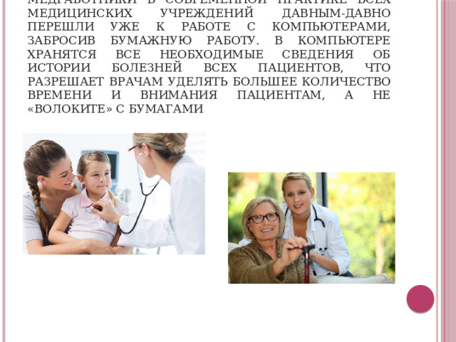 Медработники в современной практике всех медицинских учреждений давным-давно перешли уже к работе с компьютерами, забросив бумажную работу. В компьютере хранятся все необходимые сведения об истории болезней всех пациентов, что разрешает врачам уделять большее количество времени и внимания пациентам, а не «волоките» с бумагами