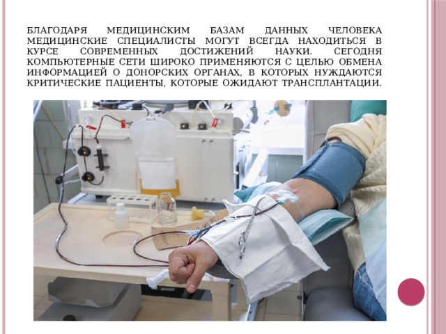 благодаря медицинским базам данных человека медицинские специалисты могут всегда находиться в курсе современных достижений науки. Сегодня компьютерные сети широко применяются с целью обмена информацией о донорских органах, в которых нуждаются критические пациенты, которые ожидают трансплантации.