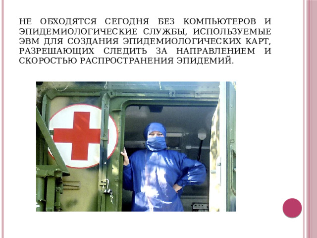 Не обходятся сегодня без компьютеров и эпидемиологические службы, используемые ЭВМ для создания эпидемиологических карт, разрешающих следить за направлением и скоростью распространения эпидемий.