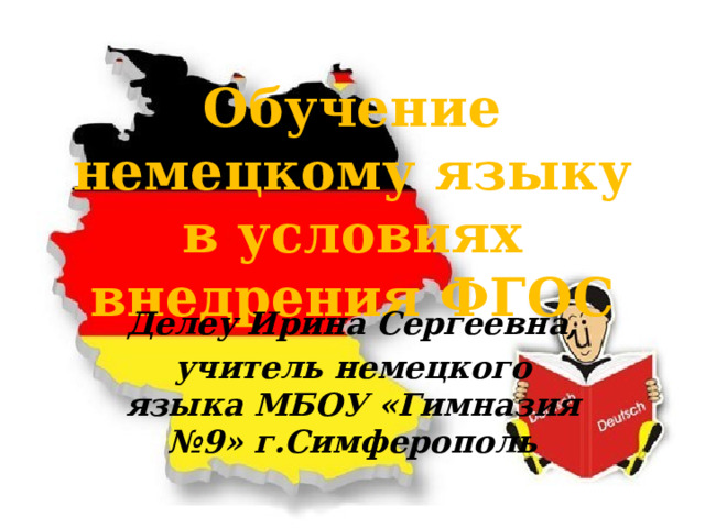  Обучение немецкому языку в условиях внедрения ФГОС Делеу Ирина Сергеевна, учитель немецкого языка МБОУ «Гимназия №9» г.Симферополь 