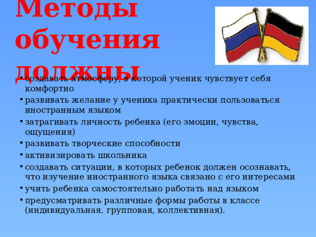 Методы обучения должны создавать атмосферу, в которой ученик чувствует себя комфортно развивать желание у ученика практически пользоваться иностранным языком затрагивать личность ребенка (его эмоции, чувства, ощущения) развивать творческие способности активизировать школьника создавать ситуации, в которых ребенок должен осознавать, что изучение иностранного языка связано с его интересами учить ребенка самостоятельно работать над языком предусматривать различные формы работы в классе (индивидуальная. групповая, коллективная). 