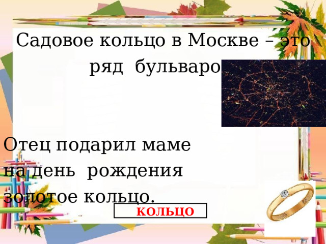 Садовое кольцо в Москве – это ряд бульваров. Отец подарил маме на день рождения золотое кольцо. КОЛЬЦО 